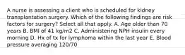 A nurse is assessing a client who is scheduled for kidney transplantation surgery. Which of the following findings are risk factors for surgery? Select all that apply. A. Age older than 70 years B. BMI of 41 kg/m2 C. Administering NPH insulin every morning D. Hx of tx for lymphoma within the last year E. Blood pressure averaging 120/70