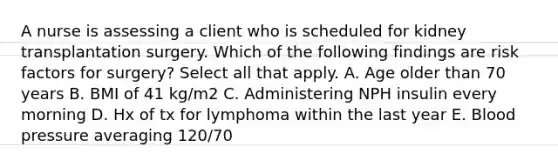 A nurse is assessing a client who is scheduled for kidney transplantation surgery. Which of the following findings are risk factors for surgery? Select all that apply. A. Age older than 70 years B. BMI of 41 kg/m2 C. Administering NPH insulin every morning D. Hx of tx for lymphoma within the last year E. Blood pressure averaging 120/70