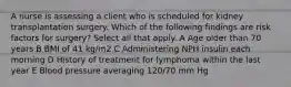 A nurse is assessing a client who is scheduled for kidney transplantation surgery. Which of the following findings are risk factors for surgery? Select all that apply. A Age older than 70 years B BMI of 41 kg/m2 C Administering NPH insulin each morning D History of treatment for lymphoma within the last year E Blood pressure averaging 120/70 mm Hg