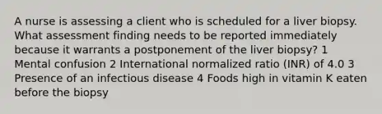 A nurse is assessing a client who is scheduled for a liver biopsy. What assessment finding needs to be reported immediately because it warrants a postponement of the liver biopsy? 1 Mental confusion 2 International normalized ratio (INR) of 4.0 3 Presence of an infectious disease 4 Foods high in vitamin K eaten before the biopsy