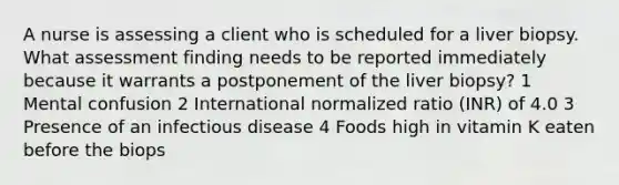 A nurse is assessing a client who is scheduled for a liver biopsy. What assessment finding needs to be reported immediately because it warrants a postponement of the liver biopsy? 1 Mental confusion 2 International normalized ratio (INR) of 4.0 3 Presence of an infectious disease 4 Foods high in vitamin K eaten before the biops