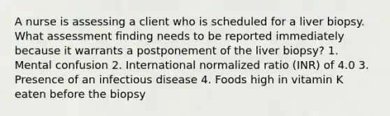 A nurse is assessing a client who is scheduled for a liver biopsy. What assessment finding needs to be reported immediately because it warrants a postponement of the liver biopsy? 1. Mental confusion 2. International normalized ratio (INR) of 4.0 3. Presence of an infectious disease 4. Foods high in vitamin K eaten before the biopsy