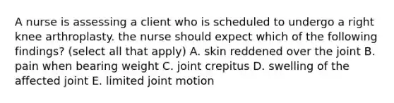 A nurse is assessing a client who is scheduled to undergo a right knee arthroplasty. the nurse should expect which of the following findings? (select all that apply) A. skin reddened over the joint B. pain when bearing weight C. joint crepitus D. swelling of the affected joint E. limited joint motion