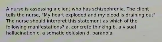 A nurse is assessing a client who has schizophrenia. The client tells the nurse, "My heart exploded and my blood is draining out" The nurse should interpret this statement as which of the following manifestations? a. concrete thinking b. a visual hallucination c. a somatic delusion d. paranoia