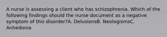 A nurse is assessing a client who has schizophrenia. Which of the following findings should the nurse document as a negative symptom of this disorder?A. DelusionsB. NeologismsC. Anhedonia