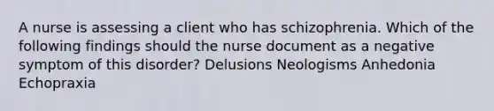 A nurse is assessing a client who has schizophrenia. Which of the following findings should the nurse document as a negative symptom of this disorder? Delusions Neologisms Anhedonia Echopraxia