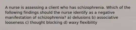 A nurse is assessing a client who has schizophrenia. Which of the following findings should the nurse identify as a negative manifestation of schizophrenia? a) delusions b) associative looseness c) thought blocking d) waxy flexibility