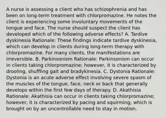 A nurse is assessing a client who has schizophrenia and has been on long-term treatment with chlorpromazine. He notes the client is experiencing some involuntary movements of the tongue and face. The nurse should suspect the client has developed which of the following adverse effects? A. Tardive dyskinesia Rationale: These findings indicate tardive dyskinesia, which can develop in clients during long-term therapy with chlorpromazine. For many clients, the manifestations are irreversible. B. Parkinsonism Rationale: Parkinsonism can occur in clients taking chlorpromazine; however, it is characterized by drooling, shuffling gait and bradykinesia. C. Dystonia Rationale: Dystonia is an acute adverse effect involving severe spasm of the muscles of the tongue, face, neck or back that generally develops within the first few days of therapy. D. Akathisia Rationale: Akathisia can occur in clients taking chlorpromazine; however, it is characterized by pacing and squirming, which is brought on by an uncontrollable need to stay in motion.