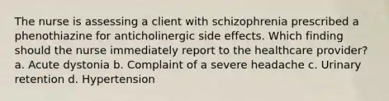 The nurse is assessing a client with schizophrenia prescribed a phenothiazine for anticholinergic side effects. Which finding should the nurse immediately report to the healthcare provider? a. Acute dystonia b. Complaint of a severe headache c. Urinary retention d. Hypertension