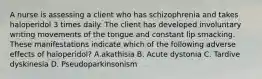 A nurse is assessing a client who has schizophrenia and takes haloperidol 3 times daily. The client has developed involuntary writing movements of the tongue and constant lip smacking. These manifestations indicate which of the following adverse effects of haloperidol? A.akathisia B. Acute dystonia C. Tardive dyskinesia D. Pseudoparkinsonism