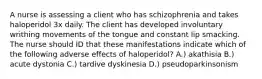 A nurse is assessing a client who has schizophrenia and takes haloperidol 3x daily. The client has developed involuntary writhing movements of the tongue and constant lip smacking. The nurse should ID that these manifestations indicate which of the following adverse effects of haloperidol? A.) akathisia B.) acute dystonia C.) tardive dyskinesia D.) pseudoparkinsonism