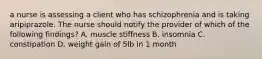 a nurse is assessing a client who has schizophrenia and is taking aripiprazole. The nurse should notify the provider of which of the following findings? A. muscle stiffness B. insomnia C. constipation D. weight gain of 5lb in 1 month