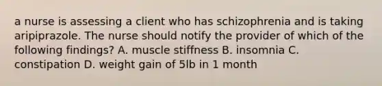 a nurse is assessing a client who has schizophrenia and is taking aripiprazole. The nurse should notify the provider of which of the following findings? A. muscle stiffness B. insomnia C. constipation D. weight gain of 5lb in 1 month