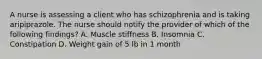 A nurse is assessing a client who has schizophrenia and is taking aripiprazole. The nurse should notify the provider of which of the following findings? A. Muscle stiffness B. Insomnia C. Constipation D. Weight gain of 5 lb in 1 month