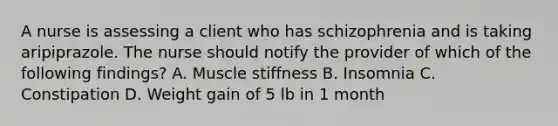 A nurse is assessing a client who has schizophrenia and is taking aripiprazole. The nurse should notify the provider of which of the following findings? A. Muscle stiffness B. Insomnia C. Constipation D. Weight gain of 5 lb in 1 month