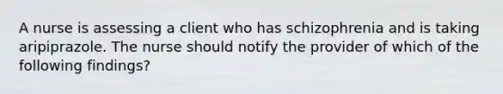 A nurse is assessing a client who has schizophrenia and is taking aripiprazole. The nurse should notify the provider of which of the following findings?