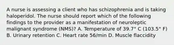 A nurse is assessing a client who has schizophrenia and is taking haloperidol. The nurse should report which of the following findings to the provider as a manifestation of neuroleptic malignant syndrome (NMS)? A. Temperature of 39.7° C (103.5° F) B. Urinary retention C. Heart rate 56/min D. Muscle flaccidity