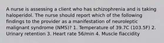 A nurse is assessing a client who has schizophrenia and is taking haloperidol. The nurse should report which of the following findings to the provider as a manifestation of neuroleptic malignant syndrome (NMS)? 1. Temperature of 39.7C (103.5F) 2. Urinary retention 3. Heart rate 56/min 4. Muscle flaccidity