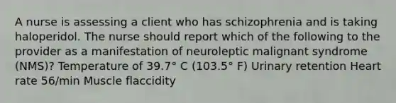 A nurse is assessing a client who has schizophrenia and is taking haloperidol. The nurse should report which of the following to the provider as a manifestation of neuroleptic malignant syndrome (NMS)? Temperature of 39.7° C (103.5° F) Urinary retention Heart rate 56/min Muscle flaccidity