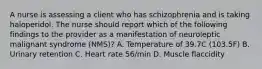 A nurse is assessing a client who has schizophrenia and is taking haloperidol. The nurse should report which of the following findings to the provider as a manifestation of neuroleptic malignant syndrome (NMS)? A. Temperature of 39.7C (103.5F) B. Urinary retention C. Heart rate 56/min D. Muscle flaccidity