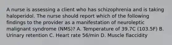 A nurse is assessing a client who has schizophrenia and is taking haloperidol. The nurse should report which of the following findings to the provider as a manifestation of neuroleptic malignant syndrome (NMS)? A. Temperature of 39.7C (103.5F) B. Urinary retention C. Heart rate 56/min D. Muscle flaccidity