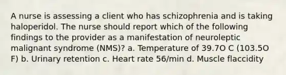 A nurse is assessing a client who has schizophrenia and is taking haloperidol. The nurse should report which of the following findings to the provider as a manifestation of neuroleptic malignant syndrome (NMS)? a. Temperature of 39.7O C (103.5O F) b. Urinary retention c. Heart rate 56/min d. Muscle flaccidity