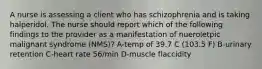 A nurse is assessing a client who has schizophrenia and is taking halperidol. The nurse should report which of the following findings to the provider as a manifestation of nueroletpic malignant syndrome (NMS)? A-temp of 39.7 C (103.5 F) B-urinary retention C-heart rate 56/min D-muscle flaccidity