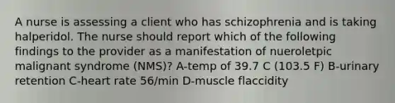 A nurse is assessing a client who has schizophrenia and is taking halperidol. The nurse should report which of the following findings to the provider as a manifestation of nueroletpic malignant syndrome (NMS)? A-temp of 39.7 C (103.5 F) B-urinary retention C-heart rate 56/min D-muscle flaccidity