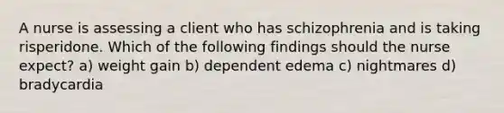 A nurse is assessing a client who has schizophrenia and is taking risperidone. Which of the following findings should the nurse expect? a) weight gain b) dependent edema c) nightmares d) bradycardia