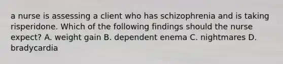 a nurse is assessing a client who has schizophrenia and is taking risperidone. Which of the following findings should the nurse expect? A. weight gain B. dependent enema C. nightmares D. bradycardia