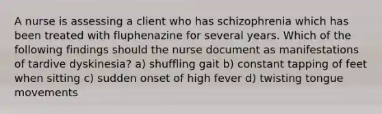 A nurse is assessing a client who has schizophrenia which has been treated with fluphenazine for several years. Which of the following findings should the nurse document as manifestations of tardive dyskinesia? a) shuffling gait b) constant tapping of feet when sitting c) sudden onset of high fever d) twisting tongue movements