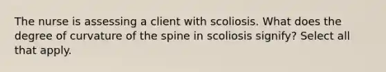 The nurse is assessing a client with scoliosis. What does the degree of curvature of the spine in scoliosis signify? Select all that apply.