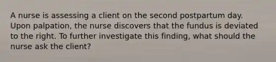 A nurse is assessing a client on the second postpartum day. Upon palpation, the nurse discovers that the fundus is deviated to the right. To further investigate this finding, what should the nurse ask the client?