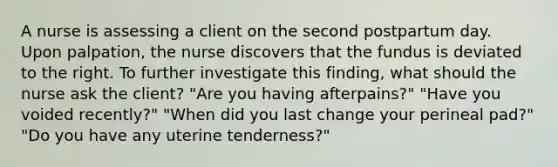 A nurse is assessing a client on the second postpartum day. Upon palpation, the nurse discovers that the fundus is deviated to the right. To further investigate this finding, what should the nurse ask the client? "Are you having afterpains?" "Have you voided recently?" "When did you last change your perineal pad?" "Do you have any uterine tenderness?"