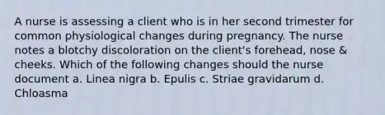 A nurse is assessing a client who is in her second trimester for common physiological changes during pregnancy. The nurse notes a blotchy discoloration on the client's forehead, nose & cheeks. Which of the following changes should the nurse document a. Linea nigra b. Epulis c. Striae gravidarum d. Chloasma