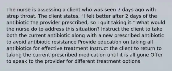 The nurse is assessing a client who was seen 7 days ago with strep throat. The client states, "I felt better after 2 days of the antibiotic the provider prescribed, so I quit taking it." What would the nurse do to address this situation? Instruct the client to take both the current antibiotic along with a new prescribed antibiotic to avoid antibiotic resistance Provide education on taking all antibiotics for effective treatment Instruct the client to return to taking the current prescribed medication until it is all gone Offer to speak to the provider for different treatment options