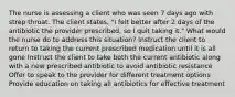 The nurse is assessing a client who was seen 7 days ago with strep throat. The client states, "I felt better after 2 days of the antibiotic the provider prescribed, so I quit taking it." What would the nurse do to address this situation? Instruct the client to return to taking the current prescribed medication until it is all gone Instruct the client to take both the current antibiotic along with a new prescribed antibiotic to avoid antibiotic resistance Offer to speak to the provider for different treatment options Provide education on taking all antibiotics for effective treatment