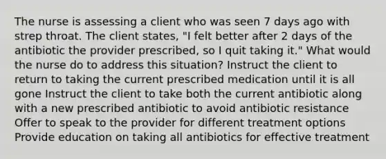 The nurse is assessing a client who was seen 7 days ago with strep throat. The client states, "I felt better after 2 days of the antibiotic the provider prescribed, so I quit taking it." What would the nurse do to address this situation? Instruct the client to return to taking the current prescribed medication until it is all gone Instruct the client to take both the current antibiotic along with a new prescribed antibiotic to avoid antibiotic resistance Offer to speak to the provider for different treatment options Provide education on taking all antibiotics for effective treatment