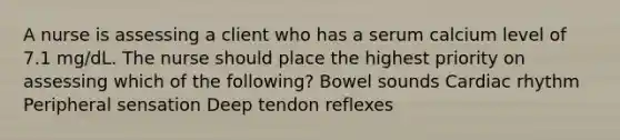 A nurse is assessing a client who has a serum calcium level of 7.1 mg/dL. The nurse should place the highest priority on assessing which of the following? Bowel sounds Cardiac rhythm Peripheral sensation Deep tendon reflexes