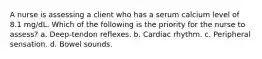 A nurse is assessing a client who has a serum calcium level of 8.1 mg/dL. Which of the following is the priority for the nurse to assess? a. Deep-tendon reflexes. b. Cardiac rhythm. c. Peripheral sensation. d. Bowel sounds.