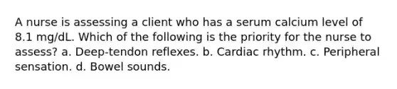 A nurse is assessing a client who has a serum calcium level of 8.1 mg/dL. Which of the following is the priority for the nurse to assess? a. Deep-tendon reflexes. b. Cardiac rhythm. c. Peripheral sensation. d. Bowel sounds.