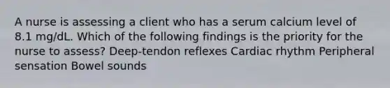 A nurse is assessing a client who has a serum calcium level of 8.1 mg/dL. Which of the following findings is the priority for the nurse to assess? Deep-tendon reflexes Cardiac rhythm Peripheral sensation Bowel sounds