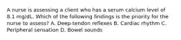 A nurse is assessing a client who has a serum calcium level of 8.1 mg/dL. Which of the following findings is the priority for the nurse to assess? A. Deep-tendon reflexes B. Cardiac rhythm C. Peripheral sensation D. Bowel sounds