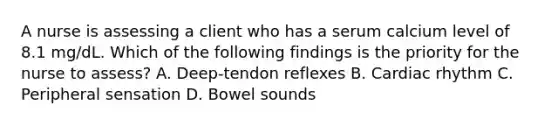 A nurse is assessing a client who has a serum calcium level of 8.1 mg/dL. Which of the following findings is the priority for the nurse to assess? A. Deep-tendon reflexes B. Cardiac rhythm C. Peripheral sensation D. Bowel sounds