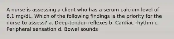 A nurse is assessing a client who has a serum calcium level of 8.1 mg/dL. Which of the following findings is the priority for the nurse to assess? a. Deep-tendon reflexes b. Cardiac rhythm c. Peripheral sensation d. Bowel sounds