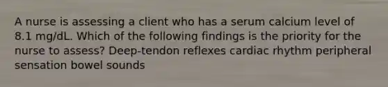 A nurse is assessing a client who has a serum calcium level of 8.1 mg/dL. Which of the following findings is the priority for the nurse to assess? Deep-tendon reflexes cardiac rhythm peripheral sensation bowel sounds