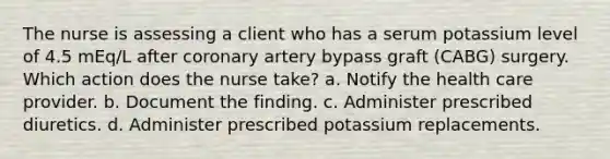 The nurse is assessing a client who has a serum potassium level of 4.5 mEq/L after coronary artery bypass graft (CABG) surgery. Which action does the nurse take? a. Notify the health care provider. b. Document the finding. c. Administer prescribed diuretics. d. Administer prescribed potassium replacements.