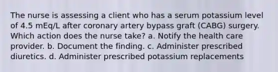 The nurse is assessing a client who has a serum potassium level of 4.5 mEq/L after coronary artery bypass graft (CABG) surgery. Which action does the nurse take? a. Notify the health care provider. b. Document the finding. c. Administer prescribed diuretics. d. Administer prescribed potassium replacements