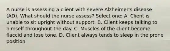 A nurse is assessing a client with severe Alzheimer's disease (AD). What should the nurse assess? Select one: A. Client is unable to sit upright without support. B. Client keeps talking to himself throughout the day. C. Muscles of the client become flaccid and lose tone. D. Client always tends to sleep in the prone position