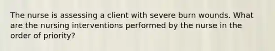 The nurse is assessing a client with severe burn wounds. What are the nursing interventions performed by the nurse in the order of priority?